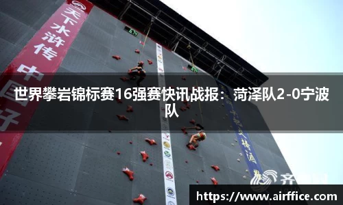世界攀岩锦标赛16强赛快讯战报：菏泽队2-0宁波队